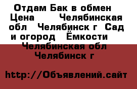 Отдам Бак в обмен › Цена ­ 1 - Челябинская обл., Челябинск г. Сад и огород » Ёмкости   . Челябинская обл.,Челябинск г.